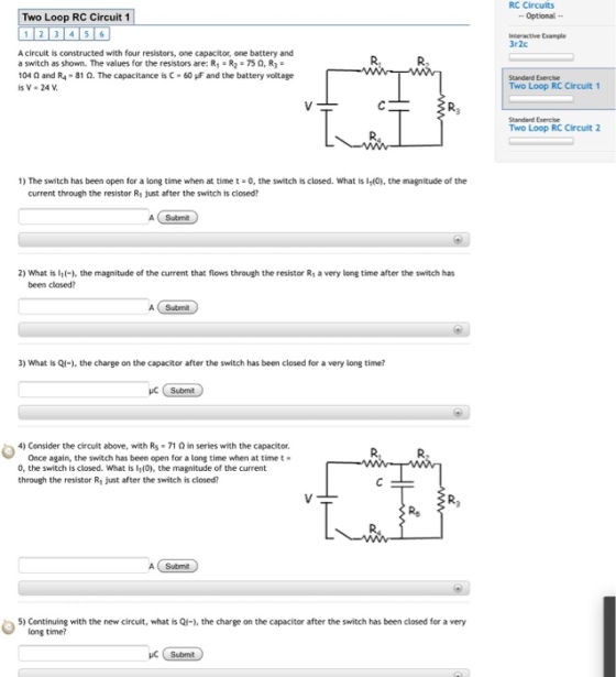 RC Circuits Optional Two Loop RC Circuit 1 1 23 4 56 Inceractive txample 3r2c A circuit is constructed with four resistors, one capacitor, one battery and a switch as shown. The values for the resistors are: R1·R2·75 Ω,R,- 104 Ω and R4-81 Ω. The capacitance is C-60 and the battery voltage isV·24V. Standard Exercise Two Loop RC Circuit 1 Standard Exerche Two Loop RC Circuit 2 1) The switch has been open for a long time when at time t 0, the switch is closed. What is 110. the magnitude of the current through the resistor R1 just after the switch is closed? A Submit 2) What is l1(-1, the magnitude of the current that flows through the resistor R1 a very long time after the switch has been closed? A Submit 3) What is Q(-), the charge on the capacitor after the switch has been closed for a very long time? Submt 4) Consider the circuit above, with R5 71 Ω in series with the capacitor. Once again, the switch has been open for a long time when at time t 0, the switch is closed. What is I1(0), the magnitude of the current through the resistor R1 just after the switch is closed? Submit A Submit 5) Continuing with the new circuit, what is Ql), the charge on the capacitor after the switch has been closed for a very long time?