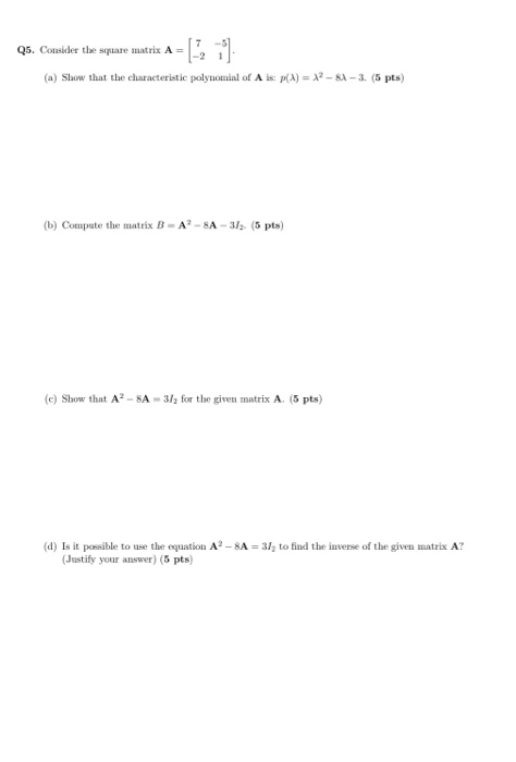 Q5. Consider the square matrix A = (a) Show that the characteristic polynomial of A is: p(A) = 12 - 82-3. (5 pts) (b) Compute
