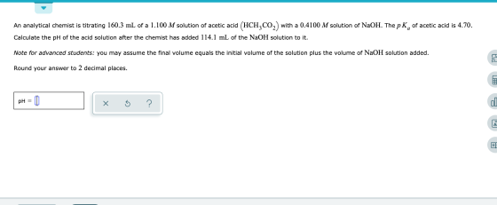 An analytical chemist is titrating 160.3 mL of a 1.100 M solution of acetic acid (HCH2CO,) with a 0.4100 M solution of N2OH.