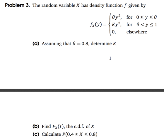 Problem 3. The random variable X has density function f given by 0, elsewhere (a) Assuming that 6 0.8, determine K (b) Find Fx(t), the c.d.f. of X (c) Calculate P(0.4 <X < 0.8)