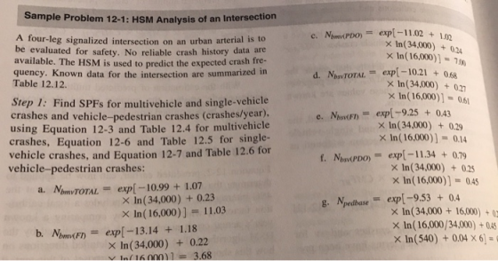 Sample Problem 12-1: HSM Analysis of an Intersection c. Nbmv(PDO)= exp[-11.02+102 d. NbsvTOTAL = exp[-10.21 + 0.68 e. Nbsy(F)= exp[-9.25 + 0.43 A four-leg signalized intersection on an urban arterial is to be evaluated for safety. No reliable crash history data are available. The HSM is used to predict the expected crash fre- quency. Known data for the intersection are summarized n x In(34,000)+024 x In(16,000)1-70 Table 12.12. x In(34,000) +02 x1n( 16,000)] = 061 Step 1: Find SPFs for multivehicle and single-vehicle crashes and vehicle-pedestrian crashes (crashes/year). using Equation 12-3 and Table 12.4 for multivehicle crashes, Equation 12-6 and Table 12.5 for single- vehicle crashes, and Equation 12-7 and Table 12.6 for vehicle-pedestrian crashes: In( 34,000) 0.29 x In(16,000)] 0.14 Nbry(PDO) = exp[-11.34 + 0.79 f. X In (34,000)+0.2 x In (16,000)] 0.45 a. MbmvTOTAL = exp[-10.99 + 1.07 X In (34,000) + 0.23 × In (16,000)] = 11.03 g. Npedbaseexp-9.530.4 × ln(34,000 + 16,000) x In (16,000/34,000) 045 x1n (540) + 0.04 x 61- b. NumFnexp[-13.14 1.18 bmv(F) X In (34,000) +0.22 Y1n 16 000)1-3.68