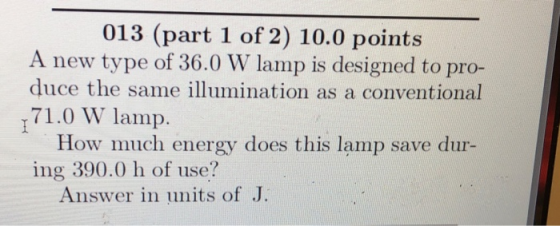 013 (part 1 of 2) 10.0 points A new type of 36.0 W lamp is designed to pro- duce the same illumination as a conventional 71.0 W lamp. How much energy does this lamp save dur- ing 390.0 h of use? Answer in units of J