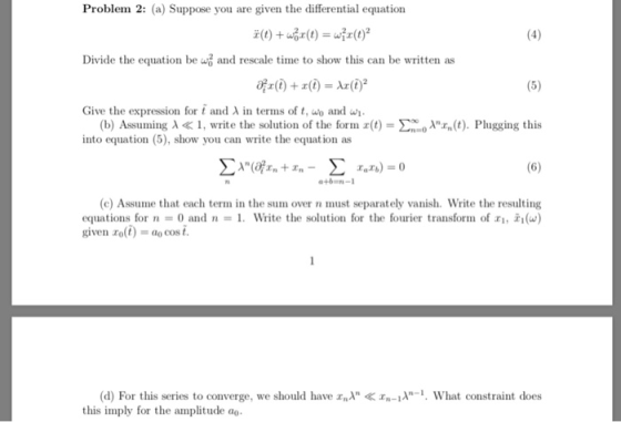 Problem 2: (a) Suppose you are given the differential equation Divide the equation be u and rescale time to show this can be written as Give the expression for t and λ in terms of t, wo and wi. (b) Assuming λ « 1, write the solution of the formiz(t)-Σοοολrn(t). Plugging this into equation (5), show you can write the equation as Σλ(afr + r-Σ ntEn- r.r.)=0 46m-1 (c) Assume that each term in the sum over n must separately vanish. Write the resulting , 피(w) equations for n = 0and n = 1. Write the solution for the fourier transform of given rolt) , ao cos i. d) For this series to converge, we should have What constraint does this imply for the amplitude ao