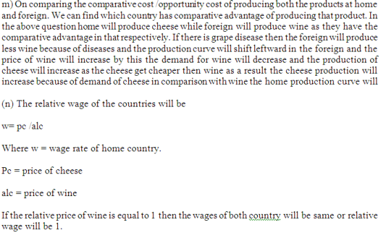 m)On comparing the comparative cost/opportunity cost of producing both the products at home and foreign. We can find which country has comparative advantage of producing that product. In the above question home will produce cheese while foreign will produce wine as they have the comparative advantage in that respectively. If there is grape disease then the foreign will produce less wine because of diseases and the production curve will shift leftward in the foreign and the price of wine will increase by this the demand for wine will decrease and the production of cheese will increase as the cheese get cheaper then wine as a result the cheese production will increase because of demand of cheese in comparison with wine the home production curve will (n) The relative wage of the countries will be w- pc /alc Where w-wage rate of home country -price of cheese ale price of wine If the relative price of wine is equal to 1 then the wages of both country wl be same or relative wage will be 1.