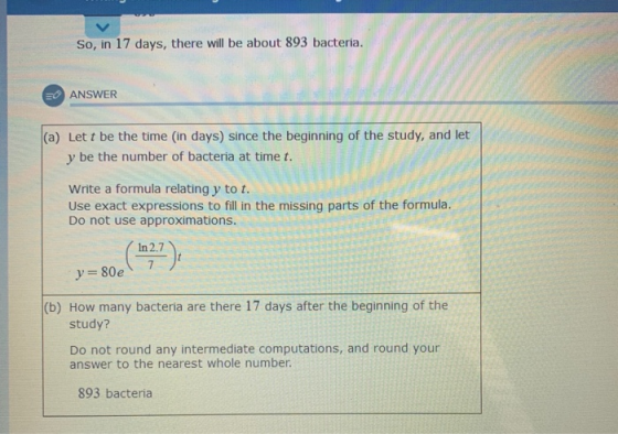 So, in 17 days, there will be about 893 bacteria. EO ANSWER (a) Lett be the time in days) since the beginning of the study, a
