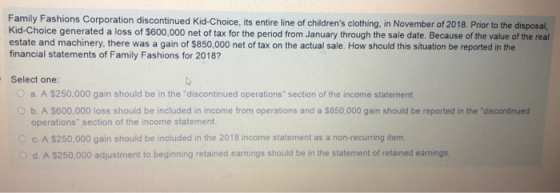 Family Fashions Corporation discontinued Kid-Choice, its entire line of childrens clothing, in November of 2018. Prior to the disposal, Kid-Choice generated a loss of $600,000 net of tax for the period from January through the sale date. Because of the value of the real estate and machinery, there was a gain of $850,000 net of tax on the actual sale. How should this situation be reported in the financial statements of Family Fashions for 2018? Select one: O a. A $250,000 gain should be in the discontinued operations section of the income statement O b. A $600,000 loss should be included in income from operations and a $850,000 gain should be reported in the discontinued operations section of the income statement OC. A $250,000 gain should be included in the 2018 income statement as a non-recurring item. O d. A $250,000 adjustment to beginning retained earnings should be in the statement of retained earnings.