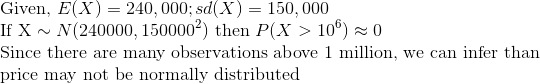 \ ext{Given, }E(X)=240,000;sd(X)=150,000 \ ext{If X}sim N(240000,150000^2) ext{ then }P(X>10^6)approx 0 \ ext{Since there are many observations above 1 million, we can infer than} \ ext{price may not be normally distributed}