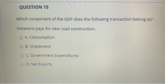 QUESTION 15 Which component of the GDP does the following transaction belong to? Delaware pays for new road construction. A.