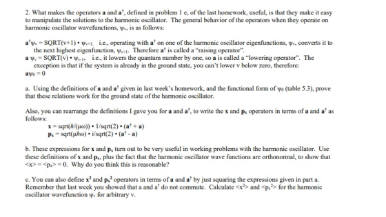 2. What makes the operators a and a, defined in problem 1 e, of the last homework, useful, is that they make it easy to manipulate the solutions to the harmonic oscillator. The general behavior of the operators when they operate on harmonic oscillator wavefunctions, yv, is as follows: a SQRT(v+1) i.c., operating with a on one of the harmonic oscillator eigenfunctions, ww, converts it to the next highest eigenfunction, ψν+1-Therefore at is called a raising operator. a ψ.-SQRT() . ψν-1, İ.е., it lowers the quantum number by one, so a is called a lowering operator. The exception is that if the system is already in the ground state, you cant lower v below zero, therefore: ayo = 0 a. Using the definitions of a and a given in last weeks homework, and the functional form of vo (table 5.3), prove that these relations work for the ground state of the harmonic oscillator. Also, you can rearrange the definitions I gave you for a and a, to write the x and p, operators in terms of a and a as follows: x sqrt(/(Ho)). 1/sqrt(2) . (a* a) Ps sqrt(uho). i/sqrt(2) . (a -a) b. These expressions for x and p, turn out to be very useful in working problems with the harmonic oscillator. Use these definitions of x and p, plus the fact that the harmonic oscillator wave functions are orthonormal, to show that xp 0. Why do you think this is reasonable? c. You can also define xand p.2 operators in terms of a and a by just squaring the expressions given in part a. Remember that last week you showed that a and a do not commute. Calculatexandp> for the harmonic oscillator wavefunction y for arbitrary v.
