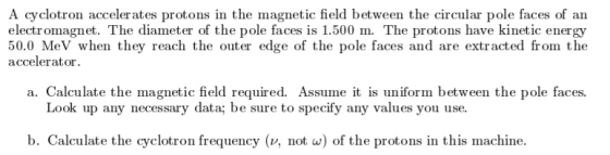 A cyclotron accelerates protons in the magnetic field between the circular pole faces of an electromagnet. The diameter of the pole faces is 1.500 m. The protons have kinetic energy eV when they reach the out accelerator a. Calculate the magnetic field required. Assume it is uniform between the pole faces. Look up any necessary data; be sure to specify any values you use. b. Calculate the cyclotron frequency (v, not w) of the protons in this machine.