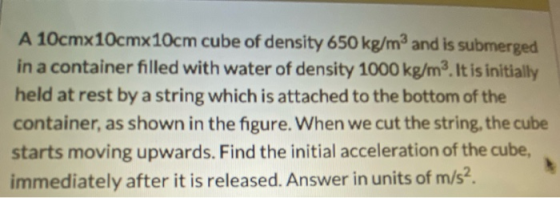 A 10cmx10cmx10cm cube of density 650 kg/m3 and is submerged in a container filled with water of density 1000 kg/m3. It is ini