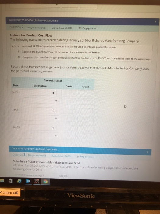 CLUCK HERE TO REVIEW LEARNING OBJECTIVES QUESTION 2 Not yet answered Marked out of 3.00 P Flag question Entries for Product Cost Flow The following transactions occurred during january 2016 for Richards Manufacturing Company Jan. 5 Acquired $4,500 of material on account that will be used to produce product for resale. 11 Requisitioned $3,750 of material for use as direct material in the factory 16 Completed the manufacturing of products with a total product coss of $16,500 and transferred them to the warehouse. Record these transactions in general journal form. Assume that Richards Manufacturing Company uses the perpetual inventory system. General Journal Date Description DebitCredit Jan 11 Jen 16 CLICK HERE TO REVIEW LEARNING OBJECTIVES 3 ot yeranswered Marked out of 4.00 Fag question Schedule of Cost of Goods Manufactured and Sold At December 31,2016, the end of its fiscal year, Lederman Manufacturing Corporation collected the following data for 2016 CHECK # ViewSonic