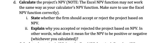 d. Calculate the projects NPV (NOTE: The Excel NPV function may not work the same way as your calculators NPV function. Mak