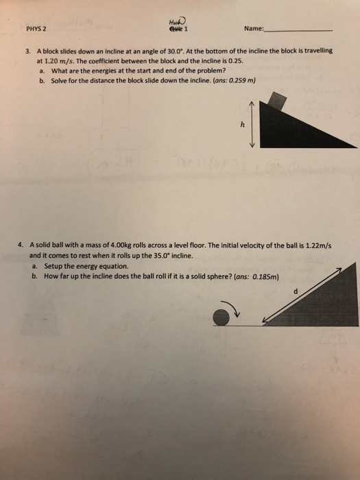 PHYS 2 euie 1 Name: A block slides down an incline at an angle of 30.0°. At the bottom of the incline the block is travelling at 1.20 m/s. The coefficient between the block and the incline is 0.25. a. What are the energies at the start and end of the problem? b. Solve for the distance the block slide down the incline. (ans: 0.259 m) 3. 4. A solid ball with a mass of 4.00kg rolls across a level floor. The initial velocity of the ball is 1.22m/s and it comes to rest when it rolls up the 35.0 incline. a. Setup the energy equation. b. How far up the incline does the ball roll if it is a solid sphere? (ans: 0.185m)