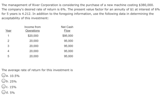 The management of River Corporation is considering the purchase of a new machine costing $380,000 The companys desired rate of return is 6%. The present value factor for an annuity of $1 at interest of 6% for 5 years is 4.212. In addition to the foregoing information, use the following data in determining the acceptability of this investment: ncome from Net Cash Year Flow $20,000 20,000 20,000 20,000 20,000 $95,000 95,000 95,000 95,000 95,000 4 The average rate of return for this investment is Ja, 10.5% Ob. 25% oc. 15% od, 5%