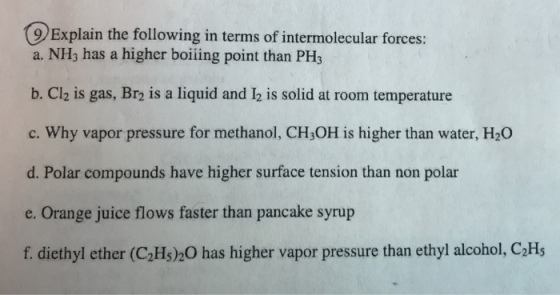 9 Explain the following in terms of intermolecular forces: a. NH3 has a higher boiing point than PH3 b. Cl is gas, Br is a liquid and is sodat rom temperature c. Why vapor pressure for methanol, CH3OH is higher than water, H20 d. Polar compounds have higher surface tension than non polar e. Orange juice flows faster than pancake syrup f. diethyl ether (C2Hs)2O has higher vapor pressure than ethyl alcohol, C2Hs