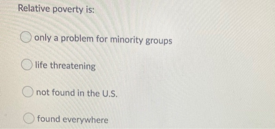 Relative poverty is: only a problem for minority groups O life threatening not found in the U.S. found everywhere