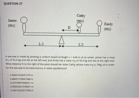 QUESTION 27 Cathy (m3) James (mi) D Emily (m2) L2 L/2 A see-saw is made by pivoting a uniform board of length L = 4.64 m at i