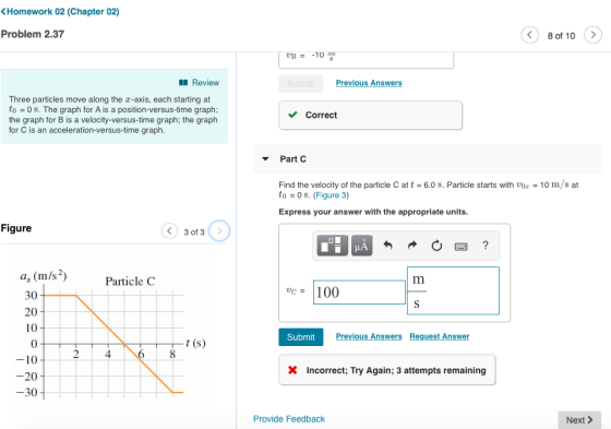 Homework 02 (Chapter 02) Problem 2.37 8 of 10 > B10 Review Previous Answers Three particles move along the r-axis, each starting at to = 0 s. The graph for A is a position-versus-time graph: the graph for B is a velocity-versus-time graph; the graph for C is an acceleration-versus-time graph. Correct Part C Find the velocity of the particle C att-6.0 s. Particle starts with vo10 m/s at to 0 s. (Figure 3) Express your answer with the appropriate units. Figure a, (m/s2) Particle C c100 30 20 10 0 10 20 30 Submit Previous Answers Request Answer 4 X Incorrect; Try Again; 3 attempts remaining Provide Feedback Next >