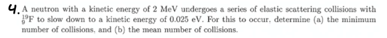 4. A neutron with a kinetic energy of 2 MeV undergoes a series of elastic scattering collisions with 1°F to slow down to a ki