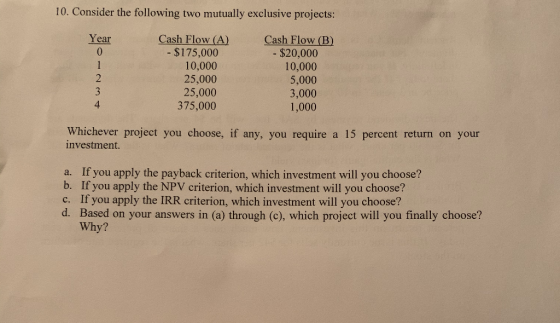 10. Consider the following two mutually exclusive projects: Year Cash Flow (A) - $175,000 10,000 25,000 25,000 375,000 Cash F