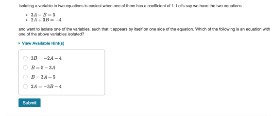 Isolating a variable in two equations is easiest when one of them has a coefficient of 1. Lets say we have the two equations 3A-B 5 and want to isolate one of the variables, such that it appears by itself on one side of the equation. Which of the following is an equation with one of the above variables isolated? View Available Hint(s) B=3A-5 2A-3B- 4 Submit