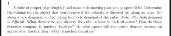 A cube of proper edge length ( and mass m is moving past you at speed 0.8c. Determine the volume for the object that you observe if the velocity is directed (a) along an edge, (b) along a face diagonal, and (c) along the body diagonal of the cube. Note: The body diagonal is difficult. What density do you observe the cube to have in each situation How do these densities compare to nuclear densities? At what speed wll the cubes density become an appreciable fraction (say, 40%) of nuclear densities?