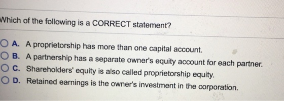Which of the following is a CORRECT statement? 0 A. A proprietorship has more than one capital account. O B. A partnership has a separate owners equity account for each partner. C. Shareholders equity is also called proprietorship equity 0 D. Retained earnings is the owners investment in the corporation.