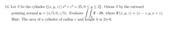 14. Let S be the cylinder {(x, y, z)| x2 +22 = 25,0 SY <2}. Orient S by the outward pointing normal n = (x/5,0,2/5). Evaluate