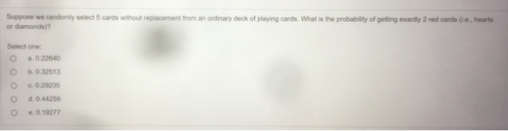Suppose we randomly select 5 cards without replacement from an ordinary deck of playing cards. What is the probability of getting exactly 2 red cards (fi.e, hearts or diamonds)? Select one: O C O a. 0.22640 b, 0.32513 e. 0.29235 d.0.44259 e.0.19277