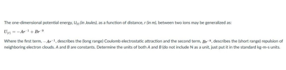 The one-dimensional potential energy, Ur)(in Joules), as a function of distance, r (in m), between two ions may be generalized as: UnyAr +Br Where the first term,-Ar-1, describes the (long range) Coulomb electrostatic attraction and the second term, Br-9, describes the (short range) repulsion of neighboring electron clouds. A and B are constants. Determine the units of both A and B (do not include N as a unit, just put it in the standard kg-m-s units.