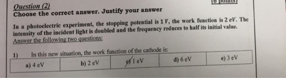 Question (2) Choose the correct answer. Justify your answer In a photoelectric experiment, the stopping potential is 1 V, the