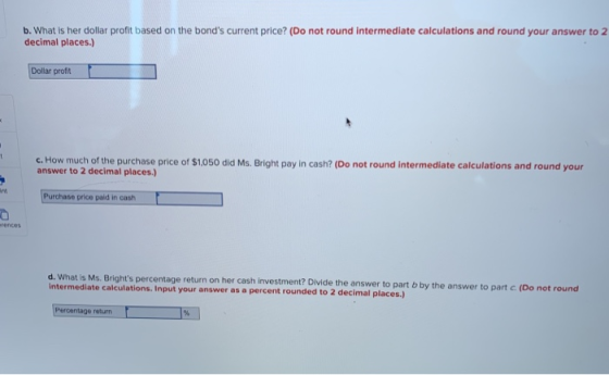 b. What is her dollar profit based on the bonds current price? (Do not round intermediate calculations and round your answer to2 decimal places.) Dollar profit c. How much of the purchase price of $1050 did Ms. Bright pay in cash? (Do not round intermediate calculations and round your answer to 2 decimal places.) Purchase price paid in cash rences d. What is Ms. Brights percentage return on her cash investment? Divide the answer to part b intermediate calculations. Input your answer as a percent rounded to 2 by the answer to part c. (Do not round decimal places.) Percentage return F