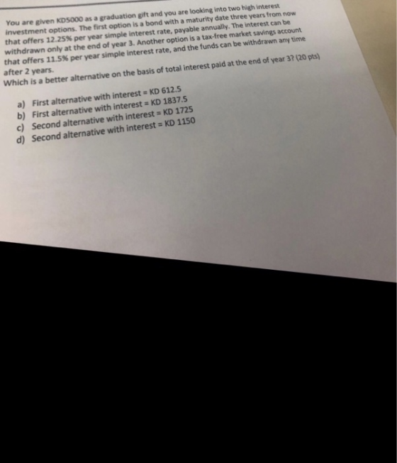 You investment options. The first option is a bond with a maturity date three years from now that offers 12.25% per year simple interest rate, payable annually. The interest can be withdrawn only at the end of year 3. Another option is a tax-free market savings account that offers 11.5% per year simple interest rate, and the funds can be withdrawn any time after 2 years. are given KDS000 as a graduation gift and you are looking into two high interest Which is a better alternative on the basis of total interest paid at the end of year 3? (20 pts) a) First alternative with interest - KD 612.5 b) First alternative with interest KD 1837.5 c) Second alternative with interest KD 1725 d) Second alternative with interest- KD 1150