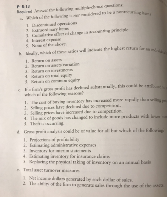 P 8-13 Required Answer the following multiple-choice questions: Which of the following is not considered to be a nonrecurring itema 1. Discontinued operations 2. Extraordinary items 3. Cumulative effect of change in accounting principle 4. Interest expense 5. None of the above. a. b. Ideally, which of these ratios will indicate the highest return for an indi 1. Return on assets 2. Return on assets variation 3. Return on investments 4. Return on total equity 5. Return on common equity c. If a firms gross profit has declined substantially, this could be attributed which of the following reasons? 1. The cost of buying inventory has increased more rapidly than selling 2. Selling prices have declined due to competition. 3. Selling prices have increased due to competition. 4. The mix of goods has changed to include more products with lower ma 5. Theft is occurring. d. Gross profit analysis could be of value for all but which of the following 1. Projections of profitability 2. Estimating administrative expenses 3. Inventory for interim statements 4. Estimating inventory for insurance claims 5. Replacing the physical taking of inventory on an annual basis e. Total asset turnover measures 1. Net income dollars generated by each dollar of sales. 2. The ability of the firm to generate sales through the use of the a