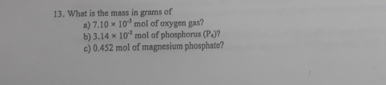 13. What is the mass in grams of a) 7.10 x 10mol of oxygen gas? b) 3.14 x 102 mol of phosphorus (P.)? c) 0.452 mol of magnes