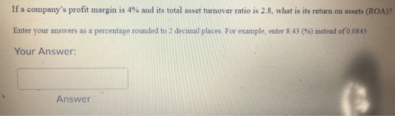 If a companys profit margin is 4 % and its total asset turnover ratio is 2.8, what is its return on assets (ROA)? Enter your
