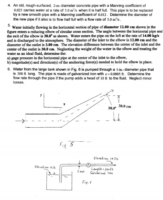 4. An old, rough-surfaced, 2-m-diameter concrete pipe with a Manning coefficient of 0.025 carries water at a rate of 5.0 m/s when it is half ful. This pipe is to be replaced by a new smooth pipe with a Manning coefficient of 0.012. Determine the diameter of the new pipe if it also is to flow half full with a flow rate of 5.0 m/s Water initially flowing in the horizontal section of pipe of diameter 12.00 cm shown in the figure enters a reducing elbow of circular cross section. The angle between the horizontal pipe and the exit of the elbow is 30.0° as shown. Water enters the pipe on the left at the rate of 14.00 kg/s and is discharged to the atmosphere. The diameter of the inlet to the elbow is 12.00 em and the diameter of the outlet is 3.00 cm. The elevation difference between the center of the inlet and the center of the outlet is 30.0 cm. Neglecting the weight of the water in the elbow and treating the water as an ideal fluid, determine the a) gage pressure in the horizontal pipe at the center of the inlet to the elbow, b) magnitude(s) and direction(s) of the anchoring force(s) needed to hold the elbow in place. 6. Water from the large tank shown in Fig. 6 is pumped through a 1-in.-diameter pipe that is 300 ft long. The pipe is made of galvanized iron with e 0.0005 ft. Determine the flow rate through the pipe if the pump adds a head of 10 ft to the fluid. Neglect minor losses 30.0 cm 30.0 Elevation 14ft Elevation 6ft Lenath 3ooft 1inch Galvanized,ron 9