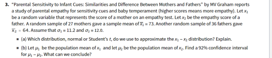 3. Parental Sensitivity to Infant Cues: Similarities and Difference Between Mothers and Fathers by MV Graham reports a study of parental empathy for sensitivity cues and baby temperament (higher scores means more empathy). Let xi be a random variable that represents the score of a mother on an empathy test. Let x2 be the empathy score of a father. A random sample of 27 mothers gave a sample mean ofxi- 73. Another random sample of 36 fathers gave X2 = 64. Assume that ?| = 11.2 and ?,-12.0. (a) Which distribution, normal or Students t, do we use to approximate thex1 -x2 distribution? Explain. . (b) Let M be the population mean of X1 and letHz be the population mean of X2. Find a 92% confidence interval for -H2. What can we conclude?