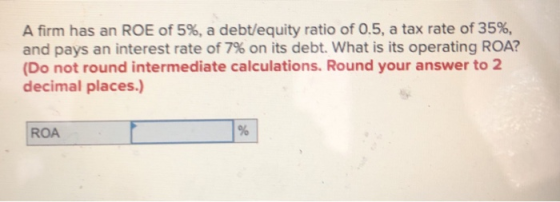 A firm has an ROE of 5%, a debt/equity ratio of 0.5, a tax rate of 35%, and pays an interest rate of 7% on its debt. What is