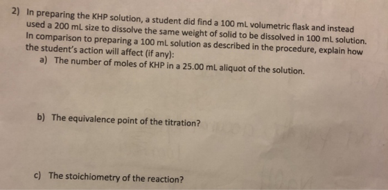 2) In preparing the KHP solution, a student did find a 100 ml volumetric flask and instead used a 200 mL size to dissolve the