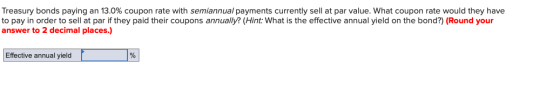 Treasury bonds paying an 13.0% coupon rate with semiannual payments currently sell at par value. What coupon rate would they