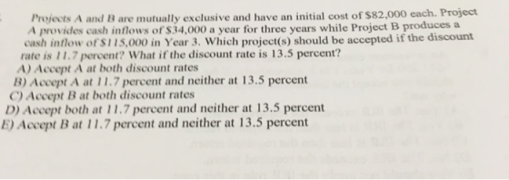 Projects A and B are mutually exclusive and have an initial cost of $82,000 each. Project A provides cash inflows of $34,000 a year for three years while Project B produces a cash inflow of $115,000 in Year 3. Which project(s) should be accepted if the discount rate is 11.7 percent? What if the discount rate is 13.5 percent? A) Accept A at both discount rates B) Accept A at 11.7 percent and neither at 13.5 percent C Accept B at both discount rates D) Accept both at 11.7 percent and neither at 13.5 percent E) Accept B at 11.7 percent and neither at 13.5 percent
