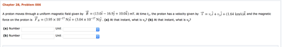 Chapter 28, Problem 006 A proton moves through a uniform magnetic eld given by b = 13.01 16.9 + 0.0k) mT. At time tl the pr ton has a velocity given by force on the proton is F 3.95 x 10-17 N)i+(3.04 x 1017 N). (a) At that instant, what is v,? (b) At that instant, what is vy (a) Number (b) Number = V l + w + 64 km s k and the magnetic Unit Unit