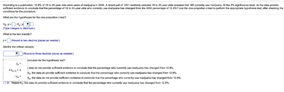 According to a publication 12.9% of 18 to 25-year-olds were users of mar uana in 2000. A recent poll of 1301 randomly selected 18 to 25-year-olds revealed that 186 current y use marijuana. At the 2% significance leve do the data provide sufficient evidence o conclude that the percentage of18 to 25-year-olds who current y use man uana has changed rom the 2000 percentage o 2.9%? Use the one-proportion z est to per orm the approp ate hypothesis est, after checking the conditions for the procedure. What are the hypotheses for the one-proportion z-test? :HP Type integers or decimals.) What is the test statistic? (Round to two decimal places as needed.) Identify the critical value(s). (Round to three decimal places as needed.) nclusion for the hypothesis test? data do not provide sufficient evidence to conclude that the percentage who currently use marijuana has changed from 12.9%. H0; the data do provide sufficient evidence to conclude that the percentage who currently use marijuana has changed from 12.9%. Ho; the data do not provide sufficient evidence to conclude that the percentage who currently use marijuana has changed from 12.9%. D. Reject Ho: the data do provide sufficient evidence to conclude that the percentage who currently use marijuana has changed from 12.9%.
