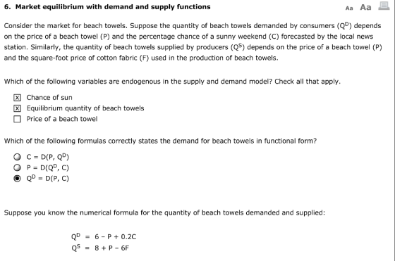 6. Market equilibrium with demand and supply functions Aa Aa Consider the market for beach towels. Suppose the quantity of beach towels demanded by consumers (QD) depends on the price of a beach towel (P) and the percentage chance of a sunny weekend (C) forecasted by the local news station. Similarly, the quantity of beach towels supplied by producers (Q5) depends on the price of a beach towel (P) and the square-foot price of cotton fabric (F) used in the production of beach towels Which of the following variables are endogenous in the supply and demand model? Check all that apply. Chance of sun Equilibrium quantity of beach towels Price of a beach towel Which of the following formulas correctly states the demand for beach towels in functional form? 0 P = D(QD, C) Suppose you know the numerical formula for the quantity of beach towels demanded and supplied: