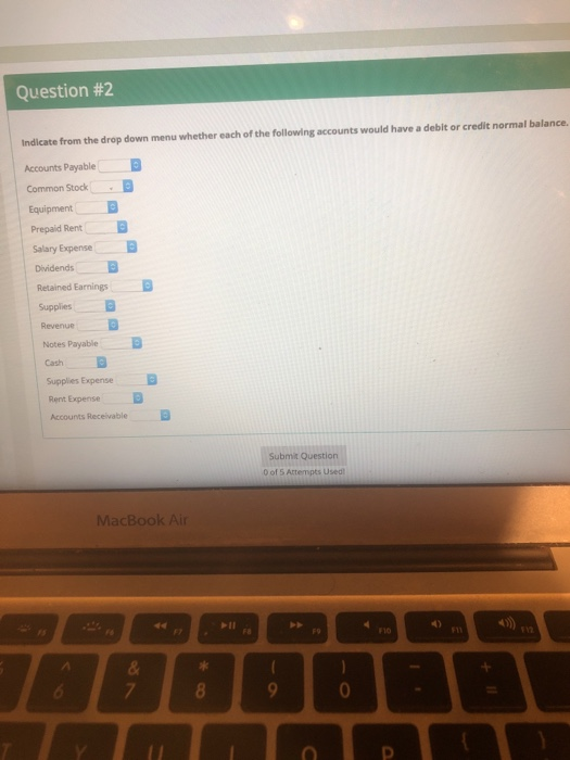 Question #2 Indicate from the drop down menu whether each of the following accounts would have a debit or credit normal balance. Accounts Payable Common Stock Equipment Prepaid Rent Salary Expense Retained Earnings Supplies Revenue Notes Payable Cash Supplies Expense Rent Expense Accounts Receivable Submit Question 0 of 5 Attempts Used MacBook Air F10 ra