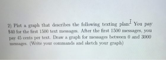 2) Plot a graph that describes the following texting plan You pay $40 for the first 1500 text messages. After the first 1500 messages, you pay 45 cents per text. Draw a graph for messages between 0 and 3000 messages. (Write your commands and sketch your graph)