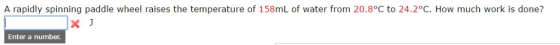 A rapidly spinning paddle wheel raises the temperature of 158mL of water from 20.8°C to 24.2°C. How much work is done? x J Enter a number.