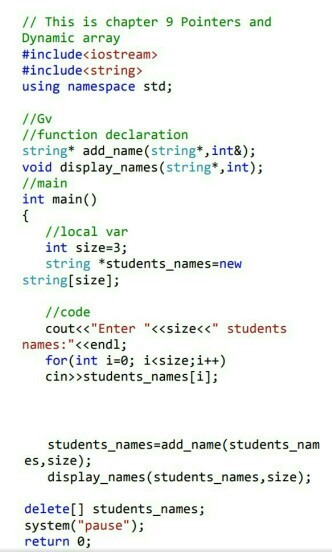 // This is chapter 9 Pointers and Dynamic array #include< iostream> #include<string> using namespace std; //Gv //function declaration string* add_name(string*,int&); void display_names (string*,int); //main int main() //local var int size-3; string *students_names-new string[size]; //code cout<<Enter <<size< students names:<<endl; for(int i-0; i<size;i++) cin>>students_names[i]; students names-add name(students nam es, size); display_names (students_names, size); delete[] students_names; system(pause) return ;